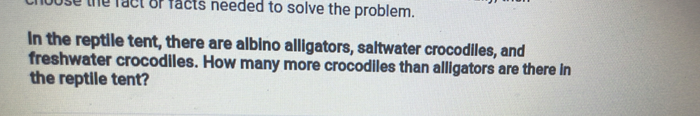 bose the fact or facts needed to solve the problem. 
In the reptile tent, there are albino alligators, saltwater crocodiles, and 
freshwater crocodiles. How many more crocodiles than alligators are there in 
the reptile tent?