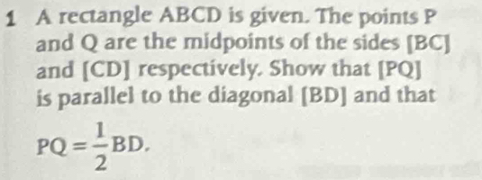 A rectangle ABCD is given. The points P
and Q are the midpoints of the sides [ BC ] 
and [ CD ] respectively. Show that [PQ]
is parallel to the diagonal [ BD ] and that
PQ= 1/2 BD.