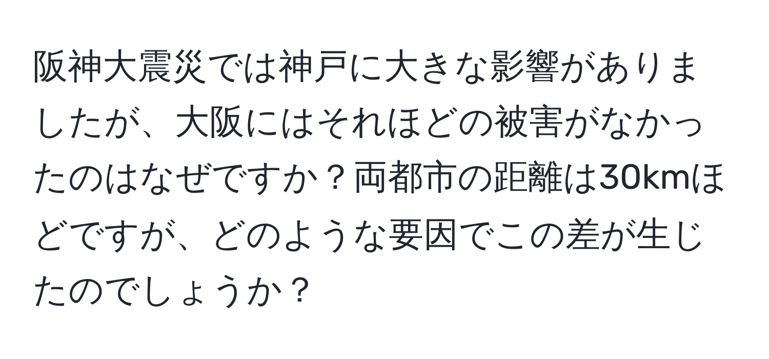 阪神大震災では神戸に大きな影響がありましたが、大阪にはそれほどの被害がなかったのはなぜですか？両都市の距離は30kmほどですが、どのような要因でこの差が生じたのでしょうか？