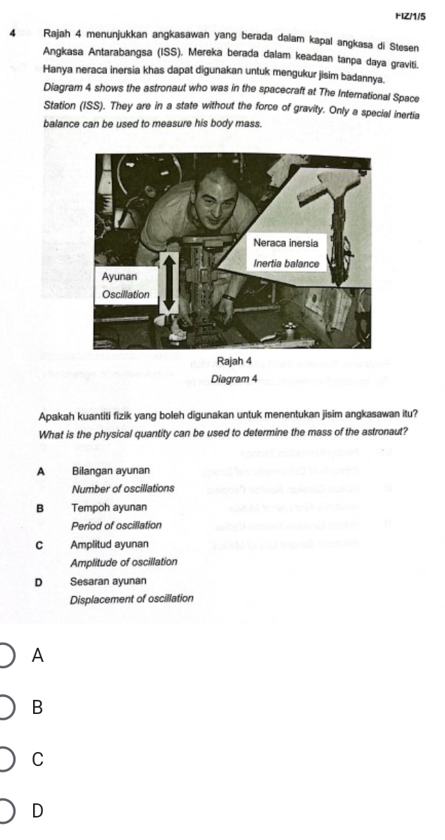 FIZ/1/5
4 Rajah 4 menunjukkan angkasawan yang berada daiam kapal angkasa di Stesen
Angkasa Antarabangsa (ISS). Mereka berada dalam keadaan tanpa daya graviti.
Hanya neraca inersia khas dapat digunakan untuk mengukur jisim badannya.
Diagram 4 shows the astronaut who was in the spacecraft at The International Space
Station (ISS). They are in a state without the force of gravity. Only a special inertia
balance can be used to measure his body mass.
Rajah 4
Diagram 4
Apakah kuantiti fizik yang boleh digunakan untuk menentukan jisim angkasawan itu?
What is the physical quantity can be used to determine the mass of the astronaut?
A Bilangan ayunan
Number of oscillations
B Tempoh ayunan
Period of oscillation
C Amplitud ayunan
Amplitude of oscillation
D Sesaran ayunan
Displacement of oscillation
A
B
C
D