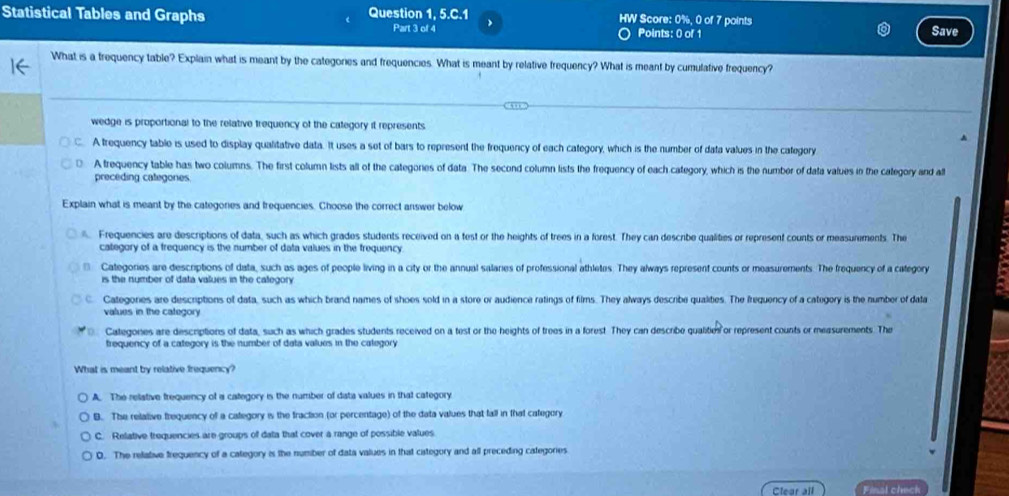 Statistical Tables and Graphs Question 1, 5.C. 1 、 HW Score: 0%, 0 of 7 points
Part 3 of 4 Points: 0 of 1 Save
What is a trequency table? Explain what is meant by the categones and frequencies. What is meant by relative frequency? What is meant by cumulative frequency?
wedge is proportional to the relative frequency of the category it represents.
A trequency table is used to display qualitative data. It uses a set of bars to represent the frequency of each category, which is the number of data values in the category
A frequency table has two columns. The first column lists all of the categories of data. The second column lists the frequency of each category, which is the number of data values in the caegory and a
preceding categones
Explain what is meant by the categories and trequencies. Choose the correct answer below
. Frequencies are descriptions of data, such as which grades students received on a test or the heights of trees in a forest. They can describe qualities or represent counts or measurements. The
category of a frequency is the number of data values in the frequency
€ Categories are descriptions of data, such as ages of people living in a city or the annual salaries of professional athletes. They always represent counts or measurements. The frequency of a category
is the number of data values in the category
C. Categories are descriptions of data, such as which brand names of shoes sold in a store or audience ratings of films. They always describe qualites. The frequency of a category is the number of dala
values in the category
Categones are descriptions of data, such as which grades students received on a test or the heights of trees in a forest. They can describe qualities or represent counts or measurements. The
trequency of a category is the number of data values in the category 
What is meant by relative frequency?
A. The relative frequency of a category is the number of diata values in that category
B. The relative frequency of a category is the fraction (or percentage) of the data values that fall in that category
C. Relative trequencies are groups of data that cover a range of possible values
0. The relative frequency of a category is the number of data values in that category and all preceding categories
Clear all Final chech