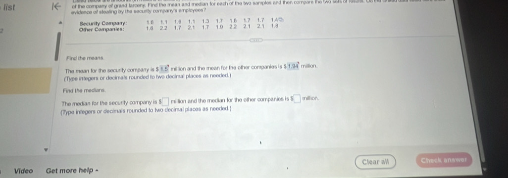 list of the company of grand larceny. Find the mean and median for each of the two samples and then compare the two sets of rest 
evidence of stealing by the security company's employees? 
Security Company: 1.6 1.1 1.6 1.1 1.3 1.7 1.42
2.1
2 Other Companies: 1.6 2.2 1.7 2.1 17 1.9 22 1.8 1.7 2.1 1.7 1.8
Find the means. 
The mean for the security company is $1.5 million and the mean for the other companies is $1.04^7 million. 
(Type integers or decimals rounded to two decimal places as needed.) 
Find the medians. 
The median for the security company is $□ million and the median for the other companies is $□ millio 1 
(Type integers or decimals rounded to two decimal places as needed.) 
Clear all 
Video Get more help ^ Check answer