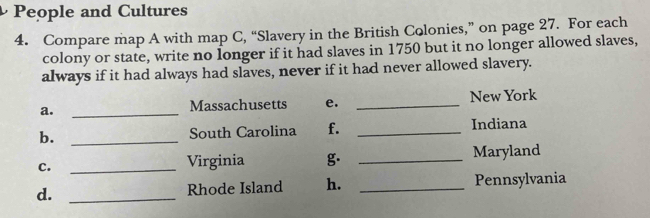 People and Cultures 
4. Compare map A with map C, “Slavery in the British Colonies,” on page 27. For each 
colony or state, write no longer if it had slaves in 1750 but it no longer allowed slaves, 
always if it had always had slaves, never if it had never allowed slavery. 
a. _Massachusetts e. _New York 
b. _South Carolina f. _Indiana 
c. _Virginia g. _Maryland 
d. _Rhode Island h. _Pennsylvania