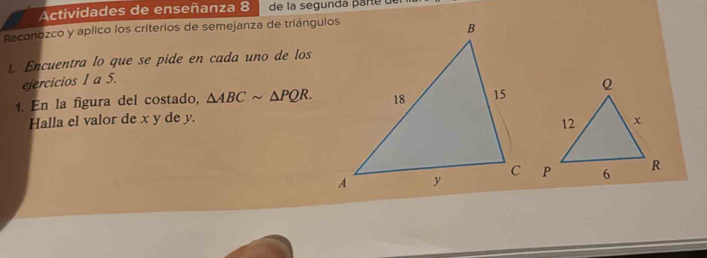 Actividades de enseñanza 8 de la segundá parte de 
Reconozco y aplico los criterios de semejanza de triángulos 
Encuentra lo que se pide en cada uno de los 
ejercicios 1 a 5. 
1. En la figura del costado, △ ABCsim △ PQR. 
Halla el valor de x y de y.