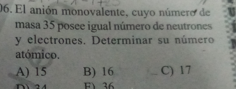 El anión monovalente, cuyo número de
masa 35 posee igual número de neutrones
y electrones. Determinar su número
atómico.
A) 15 B) 16 C) 17
D24 F) 36