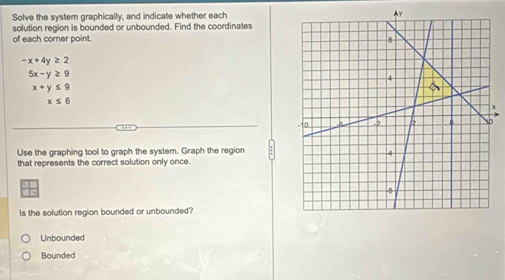 Solve the system graphically, and indicate whether each
solution region is bounded or unbounded. Find the coordinates
of each corner point.
-x+4y≥ 2
5x-y≥ 9
x+y≤ 9
x≤ 6
x
Use the graphing tool to graph the system. Graph the region
that represents the correct solution only once.
Is the solution region bounded or unbounded?
Unbounded
Bounded