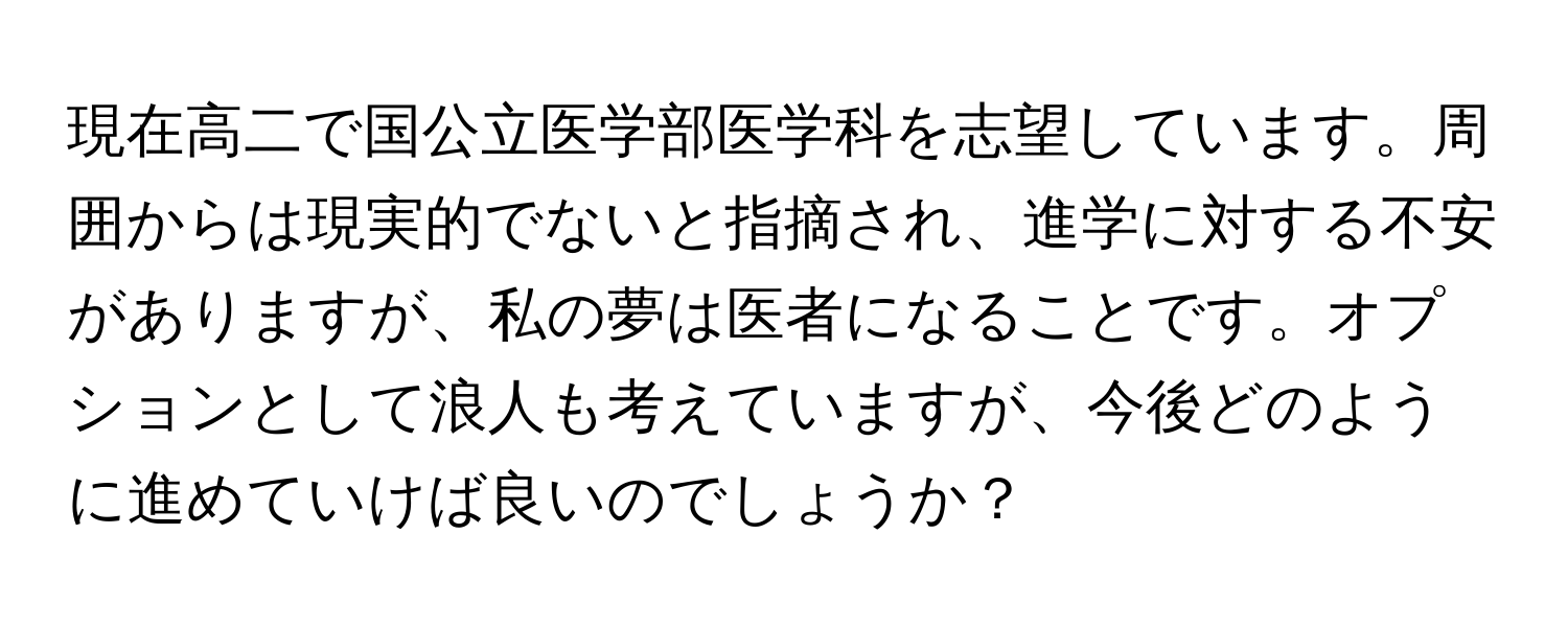 現在高二で国公立医学部医学科を志望しています。周囲からは現実的でないと指摘され、進学に対する不安がありますが、私の夢は医者になることです。オプションとして浪人も考えていますが、今後どのように進めていけば良いのでしょうか？