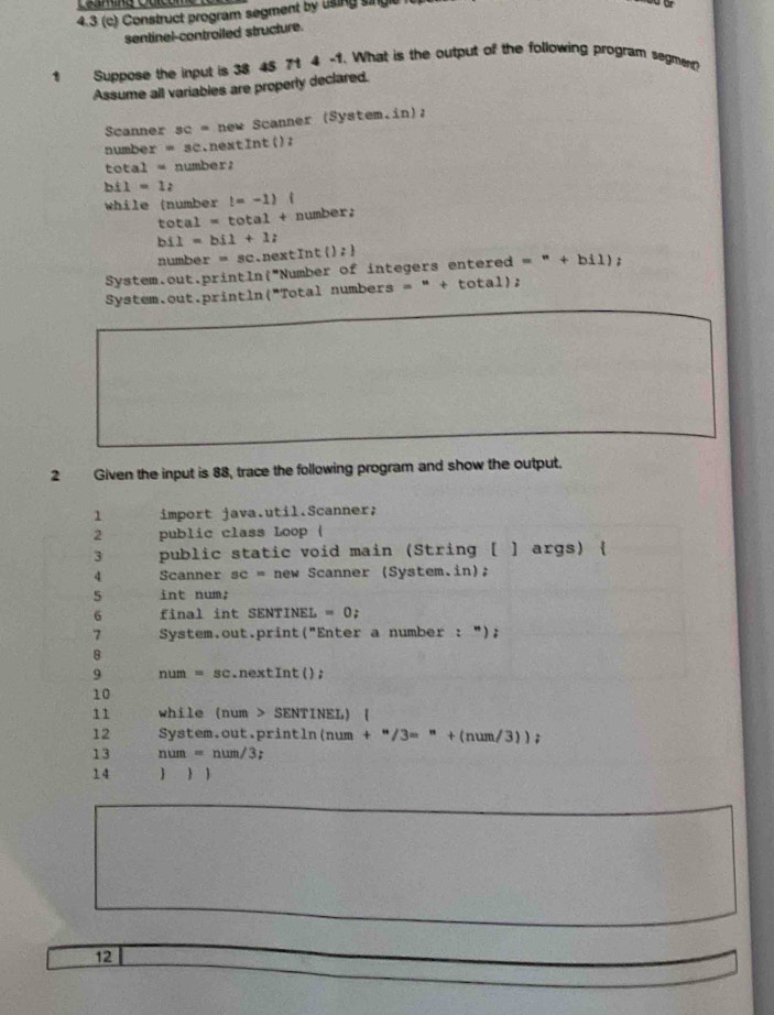 4.3 (c) Construct program segment by using singc 
sentinel-controiled structure. 
1 Suppose the input is 38 45 71 4 -1. What is the output of the following program segment? 
Assume all variables are properly declared. 
Scanner sc = new Scanner (System.in); 
numbe r=sc.nextln t() 2 
tota = number: 
b 1=1z
while (number t=-1).
total=tot ot + number :
bi1=bi1+1i
numb r=sc next Int ():1
System.out.println("Number of integers entered = " + bil); 
System.out.println("Total numbers = " + total); 
2 Given the input is 88, trace the following program and show the output. 
1 import java.util.Scanner; 
2 public class Loop ( 
3 public static void main (String [ ] args) 
4 Scanner sc = new Scanner (System.in); 
5 int num; 
6 final int SENTINEL =0; 
7 System.out.print("Enter a number : "); 
8 
9 num = sc.nextInt(); 
10 
11 while (num > SENTINEL) ( 
12 System.out.println(num + +^*/3=^*+(num/3)); 
13 num=num/3
14  1 
12