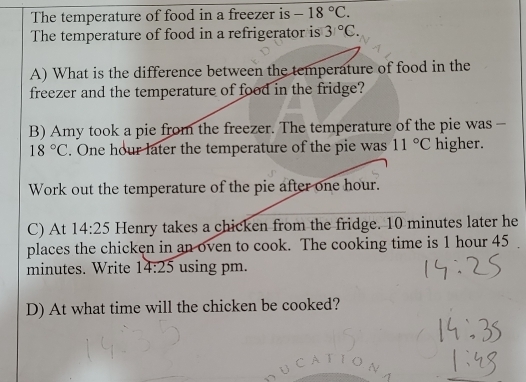 The temperature of food in a freezer is -18°C. 
The temperature of food in a refrigerator is 31°C. 
A) What is the difference between the temperature of food in the 
freezer and the temperature of food in the fridge? 
B) Amy took a pie from the freezer. The temperature of the pie was -
18°C. One hour later the temperature of the pie was 11°C higher. 
Work out the temperature of the pie after one hour. 
C) At 14:25 Henry takes a chicken from the fridge. 10 minutes later he 
places the chicken in an oven to cook. The cooking time is 1 hour 45
minutes. Write 14:25 using pm. 
D) At what time will the chicken be cooked?