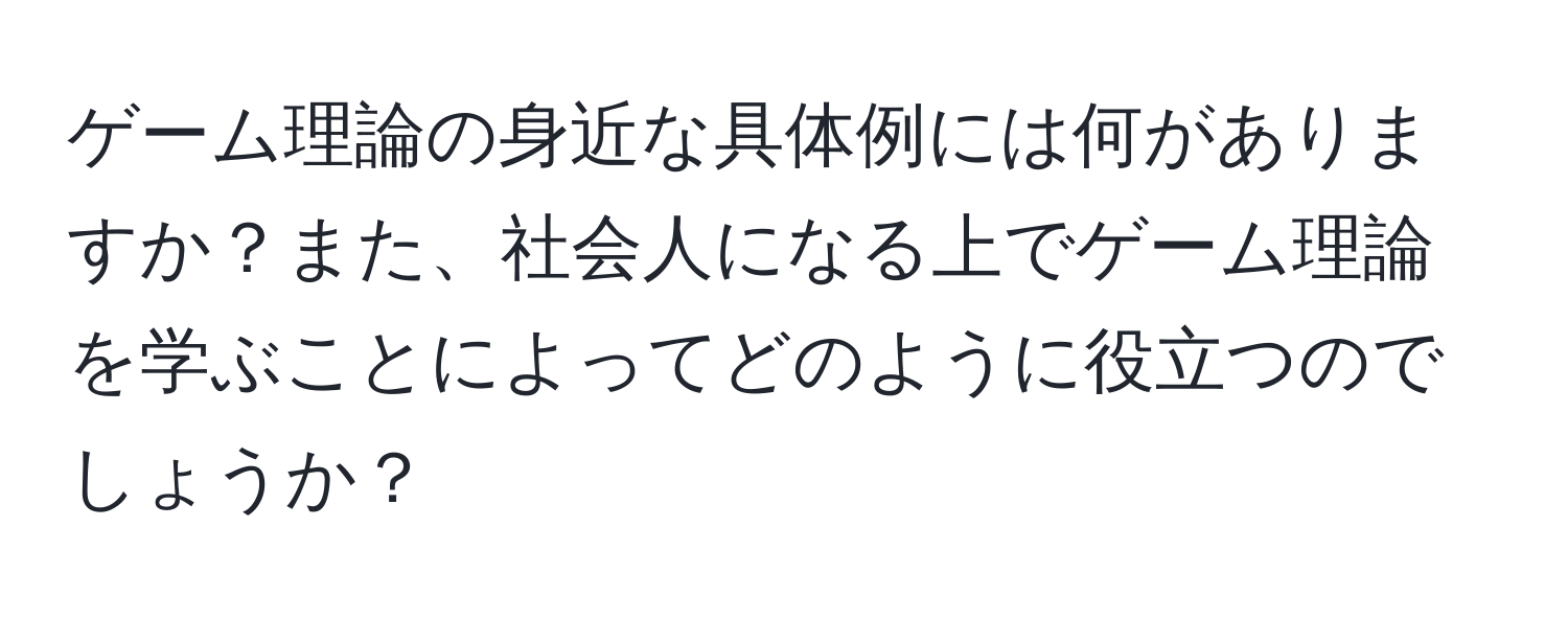 ゲーム理論の身近な具体例には何がありますか？また、社会人になる上でゲーム理論を学ぶことによってどのように役立つのでしょうか？