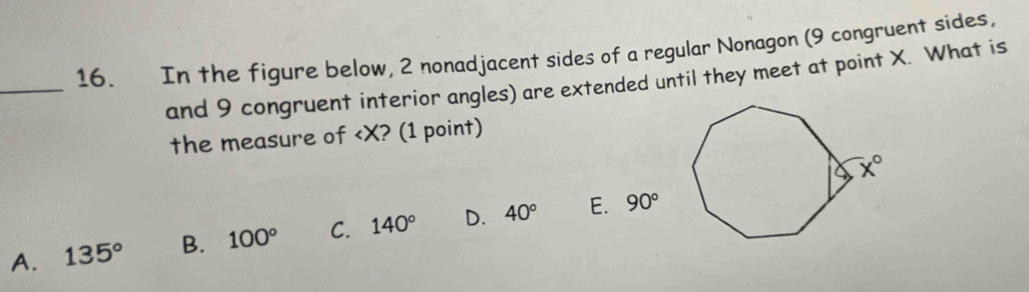 In the figure below, 2 nonadjacent sides of a regular Nonagon (9 congruent sides,
_
and 9 congruent interior angles) are extended until they meet at point X. What is
the measure of
A. 135° B. 100° C. 140° D. 40° E. 90°