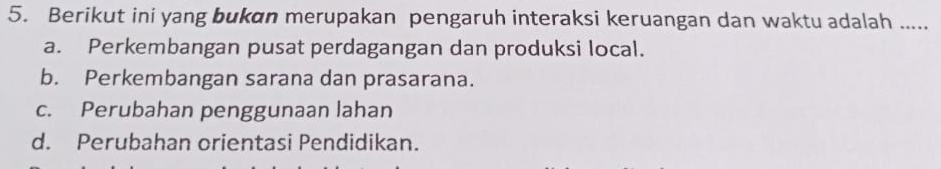 Berikut ini yang bukan merupakan pengaruh interaksi keruangan dan waktu adalah .....
a. Perkembangan pusat perdagangan dan produksi local.
b. Perkembangan sarana dan prasarana.
c. Perubahan penggunaan lahan
d. Perubahan orientasi Pendidikan.