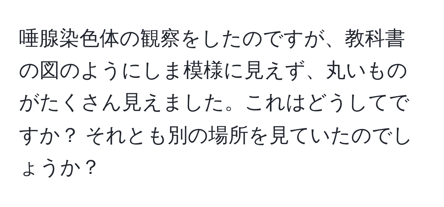 唾腺染色体の観察をしたのですが、教科書の図のようにしま模様に見えず、丸いものがたくさん見えました。これはどうしてですか？ それとも別の場所を見ていたのでしょうか？