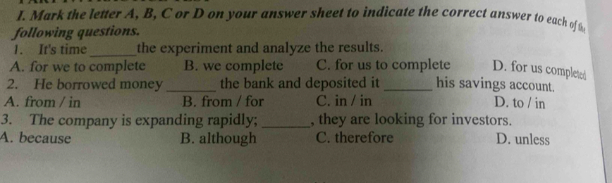 Mark the letter A, B, C or D on your answer sheet to indicate the correct answer to each of the
following questions.
1. It's time_ the experiment and analyze the results.
A. for we to complete B. we complete C. for us to complete D. for us completed
2. He borrowed money_ the bank and deposited it _his savings account.
A. from / in B. from / for C. in / in D. to / in
3. The company is expanding rapidly;_ , they are looking for investors.
A. because B. although C. therefore D. unless