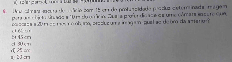 e) solar parcial, com a Lua se interpondo enth
9. Uma câmara escura de orifício com 15 cm de profundidade produz determinada imagem
para um objeto situado a 10 m do orifício. Qual a profundidade de uma câmara escura que,
colocada a 20 m do mesmo objeto, produz uma imagem igual ao dobro da anterior?
a) 60 cm
b) 45 cm
c) 30 cm
d) 25 cm
e) 20 cm