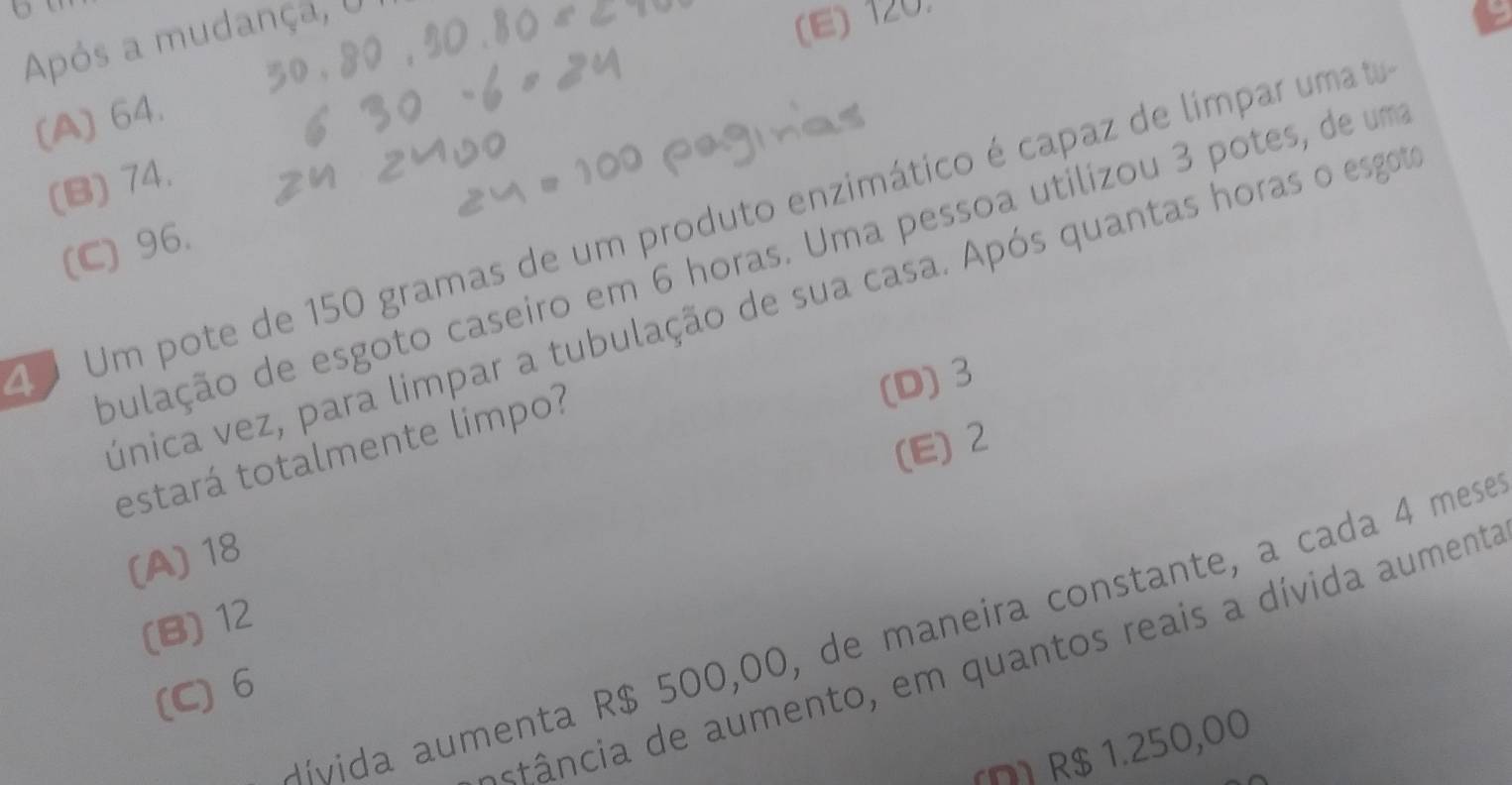 Após a mudança, U
(E) 120.
(A) 64.
(B) 74.
Um pote de 150 gramas de um produto enzimático é capaz de límpar umato
(C) 96.
pulação de esgoto caseiro em 6 horas. Uma pessoa utilizou 3 potes, de um
única vez, para limpar a tubulação de sua casa. Após quantas horas o esgot
estará totalmente limpo?
(D) 3
(E) 2
(A) 18
(B) 12
Hívida aumenta R$ 500,00, de maneira constante, a cada 4 mesé
a â cia de aumento, em quantos reais a dívida aumenta
(C) 6
(Ω) R$ 1.250,00