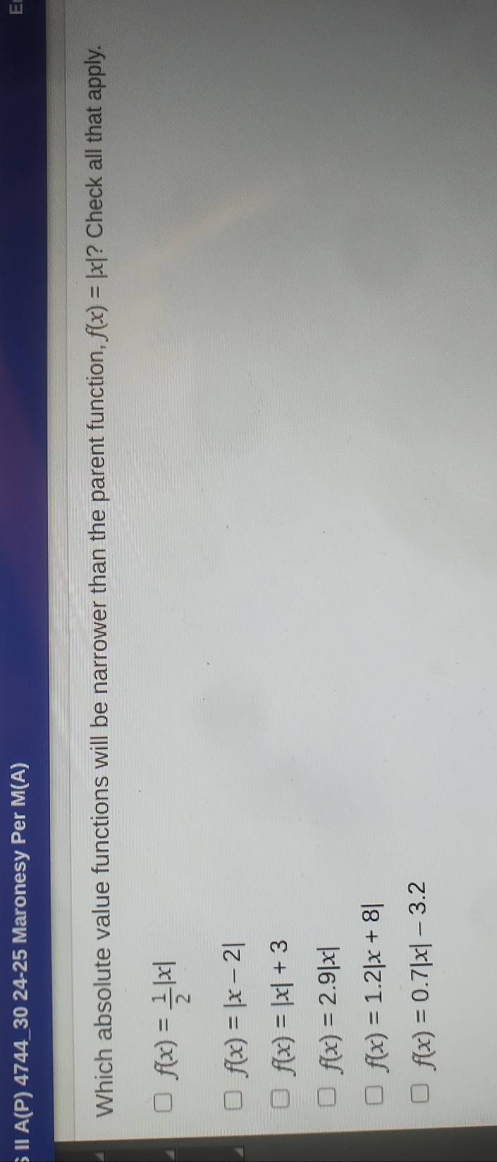 ⅡA(P) 4744_30 24-25 Maronesy Per M(A)
E
Which absolute value functions will be narrower than the parent function, f(x)=|x| ? Check all that apply.
f(x)= 1/2 |x|
f(x)=|x-2|
f(x)=|x|+3
f(x)=2.9|x|
f(x)=1.2|x+8|
f(x)=0.7|x|-3.2