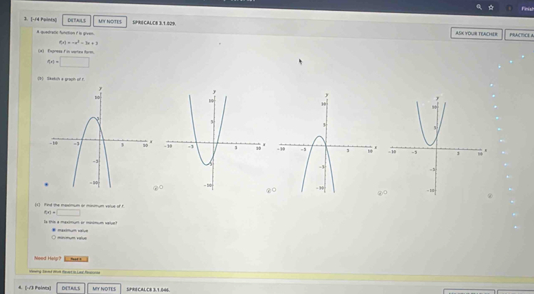 Finish 
3. [-14 Points] DETAILS MY NOTES SPRECALC8 3.1.029. ASK YOUR TEACHER 
A quadratic function i is given. 
PRACTICE A
f(x)=-x^2-3x+3
(a) Express f in vertex form.
f(x)=□
(b) Sketch a graph of f. 

∠ □ 
(c) Find the maximum or minimum value of f.
f(x)=□
Is this a maximum or minimum value? 
maximum value 

Need Help? Head 5 
Vrwing Saund Work Pquert io Lard Resconna 
4. [-13 Points] DETAILS MY NOTES SPRECALC8 3,1.046.