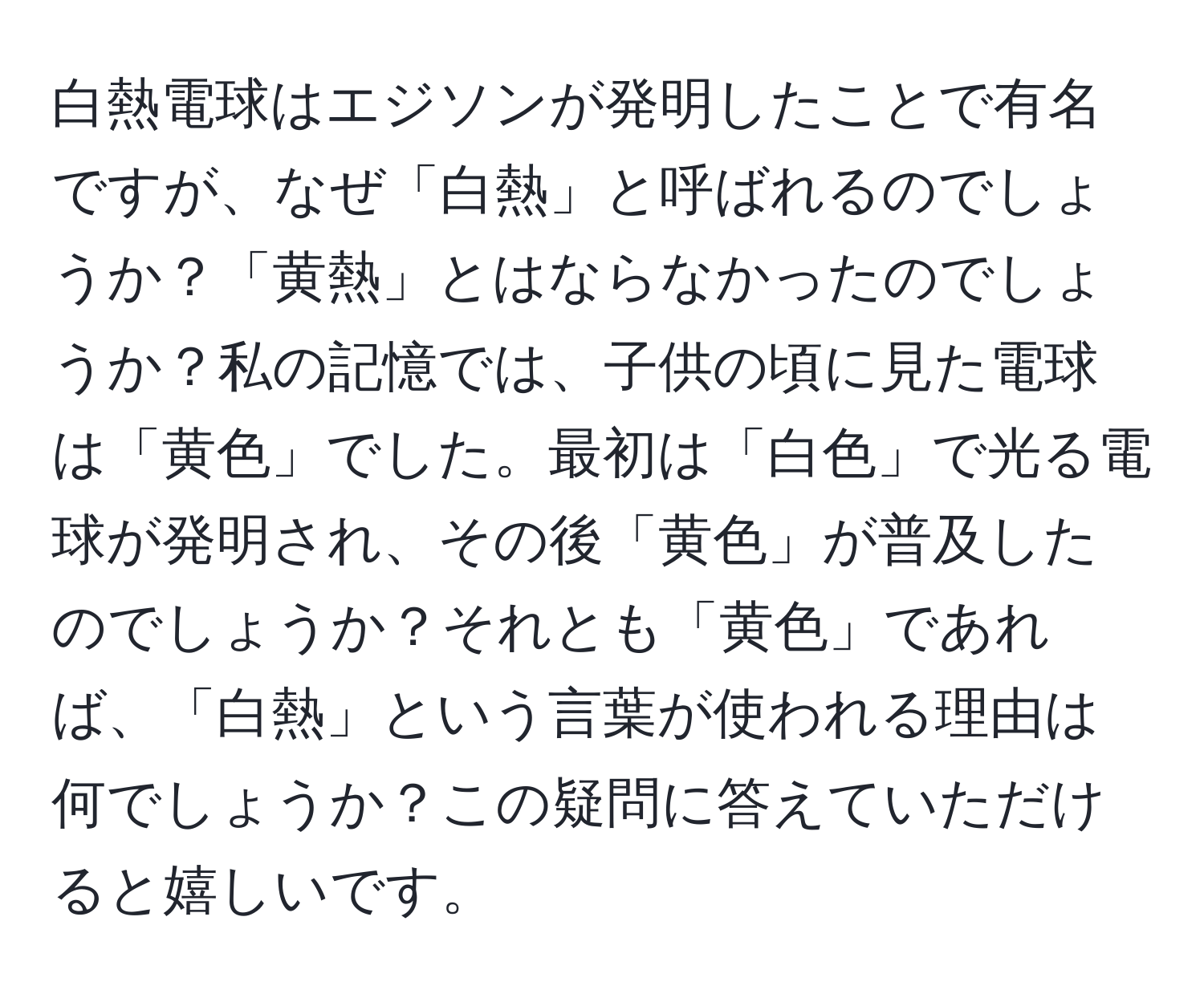 白熱電球はエジソンが発明したことで有名ですが、なぜ「白熱」と呼ばれるのでしょうか？「黄熱」とはならなかったのでしょうか？私の記憶では、子供の頃に見た電球は「黄色」でした。最初は「白色」で光る電球が発明され、その後「黄色」が普及したのでしょうか？それとも「黄色」であれば、「白熱」という言葉が使われる理由は何でしょうか？この疑問に答えていただけると嬉しいです。