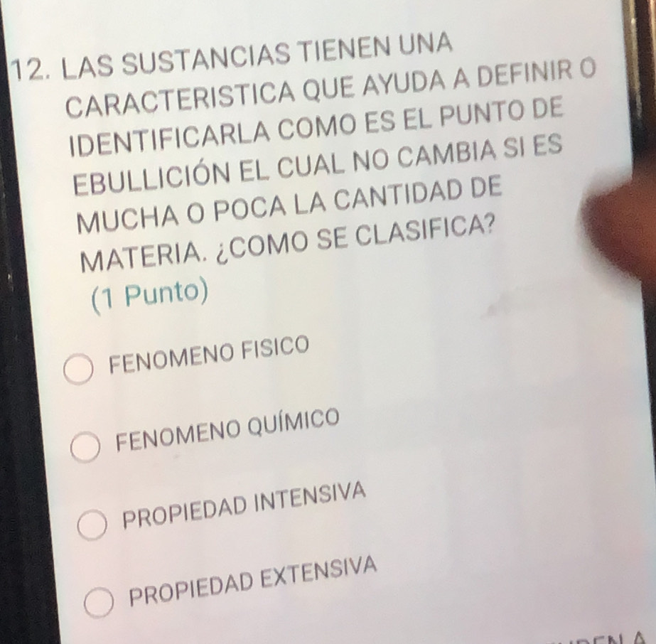 LAS SUSTANCIAS TIENEN UNA
CARACTERISTICA QUE AYUDA A DEFINIR O
IDENTIFICARLA COMO ES EL PUNTO DE
EBULLICIÓN EL CUAL NO CAMBIA SI ES
MUCHA O POCA LA CANTIDAD DE
MATERIA. ¿COMO SE CLASIFICA?
(1 Punto)
FENOMENO FISICO
FENOMENO QUÍMICO
PROPIEDAD INTENSIVA
PROPIEDAD EXTENSIVA