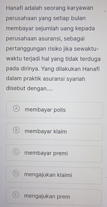 Hanafi adalah seorang karyawan
perusahaan yang setiap bulan
membayar sejumlah uang kepada
perusahaan asuransi, sebagai
pertanggungan risiko jika sewaktu-
waktu terjadi hal yang tidak terduga
pada dirinya. Yang dilakukan Hanafi
dalam praktik asuransi syariah
disebut dengan....
A membayar polis
membayar klaim
membayar premi
mengajukan klaimi
mengajukan prem