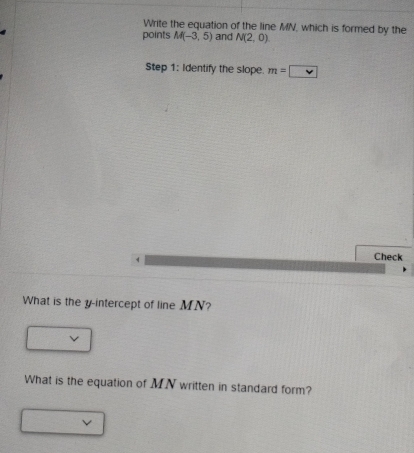 Write the equation of the line MN, which is formed by the 
points M(-3,5) and N(2,0)
Step 1: Identify the slope. m=□
Check 
What is the y-intercept of line MN? 
What is the equation of MN written in standard form?