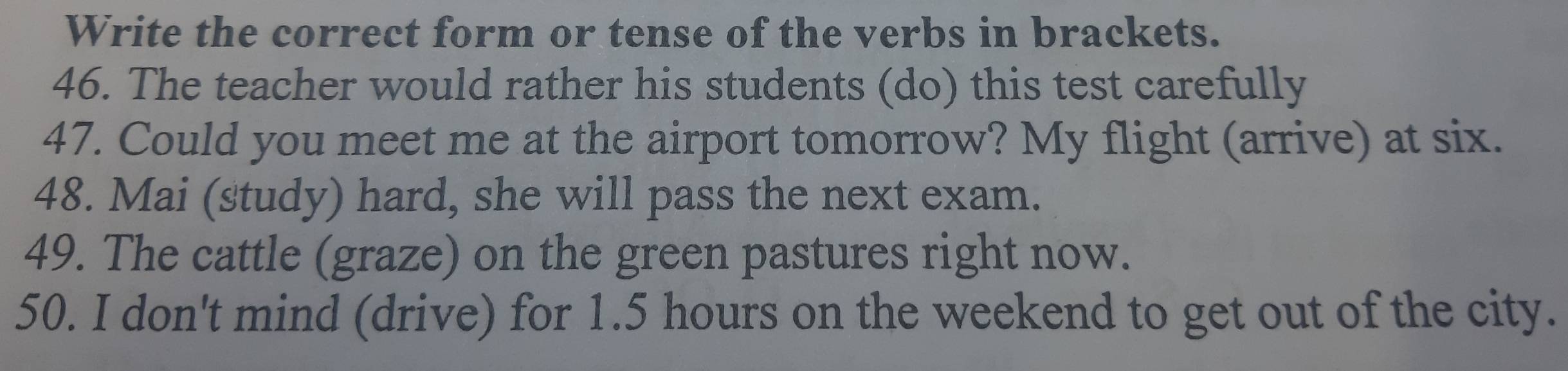 Write the correct form or tense of the verbs in brackets. 
46. The teacher would rather his students (do) this test carefully 
47. Could you meet me at the airport tomorrow? My flight (arrive) at six. 
48. Mai (study) hard, she will pass the next exam. 
49. The cattle (graze) on the green pastures right now. 
50. I don't mind (drive) for 1.5 hours on the weekend to get out of the city.