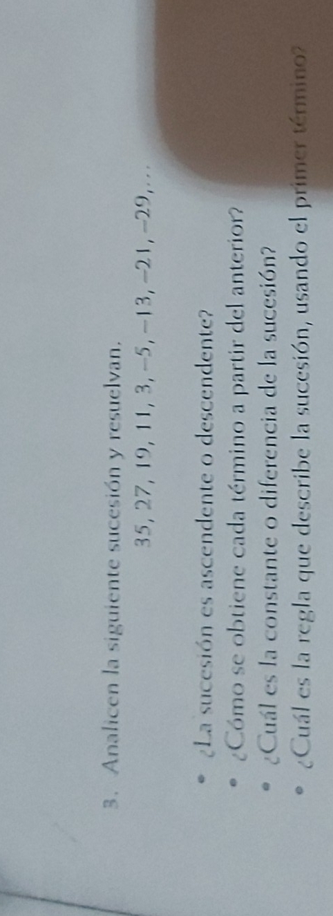 Analicen la siguiente sucesión y resuelvan.
35, 27, 19, 11, 3, -5, -13, -21, -29, ... 
¿La sucesión es ascendente o descendente? 
¿Cómo se obtiene cada término a partir del anterior? 
¿Cuál es la constante o diferencia de la sucesión? 
¿Cuál es la regla que describe la sucesión, usando el primer término?