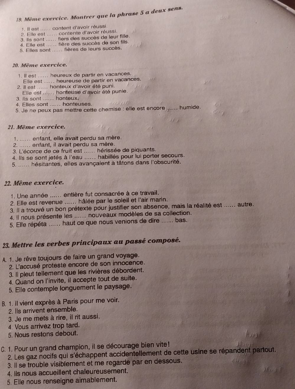 Même exercice. Montrer que la phrase 5 a deux sens.
1. Il est ...... content d'avoir réussi.
2. Elle est ...... contente d'avoir réussi.
3. Ils sont ...... fiers des succès de leur fille.
4. Elle est ...... fière des succès de son fils.
5. Elles sont ...... fières de leurs succès.
20. Même exercice.
1. ll est ...... heureux de partir en vacances.
Elle est ...... heureuse de partir en vacances.
2. Il est ...... honteux d'avoir été puni.
Elle est ...... honteuse d'avoir été punie.
3. Ils sont .... honteux.
4. Elles sont ...... honteuses.
5. Je ne peux pas mettre cette chemise : elle est encore_ ..... humide.
21. Même exercice.
1. ...... enfant, elle avait perdu sa mère.
2. ..... enfant, il avait perdu sa mère.
3. L'écorce de ce fruit est _hérissée de piquants.
4. Ils se sont jetés à l'eau ...... habillés pour lui porter secours.
5. ..... hésitantes, elles avançaient à tâtons dans l'obscurité.
22. Même exercice.
1. Une année ...... entière fut consacrée à ce travail.
2. Elle est revenue ...... hâlée par le soleil et l'air marin.
3. Il a trouvé un bon prétexte pour justifier son absence, mais la réalité est ...... autre.
4. Il nous présente les ...... nouveaux modèles de sa collection.
5. Elle répéta ...... haut ce que nous venions de dire _bas.
23. Mettre les verbes principaux au passé composé.
A. 1. Je rêve toujours de faire un grand voyage.
2. L'accusé proteste encore de son innocence.
3. Il pleut tellement que les rivières débordent.
4. Quand on l'invite, il accepte tout de suite.
5. Elle contemple longuement le paysage.
B. 1. Il vient exprès à Paris pour me voir.
2. Ils arrivent ensemble.
3. Je me mets à rire, il rit aussi.
4. Vous arrivez trop tard.
5. Nous restons debout.
C. 1. Pour un grand champion, il se décourage bien vite!
2. Les gaz nocifs qui s'échappent accidentellement de cette usine se répandent partout.
3. ll se trouble visiblement et me regarde par en dessous.
4. Iis nous accueillent chaleureusement.
5. Elle nous renseigne aimablement.