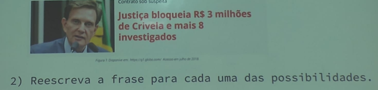 Contrato sob suspeita 
Justiça bloqueia R$ 3 milhões 
de Crivela e mais 8
nvestigados 
ve em: https://g1 globo.com/ Acesso em julho de 2018. 
2) Reescreva a frase para cada uma das possibilidades.