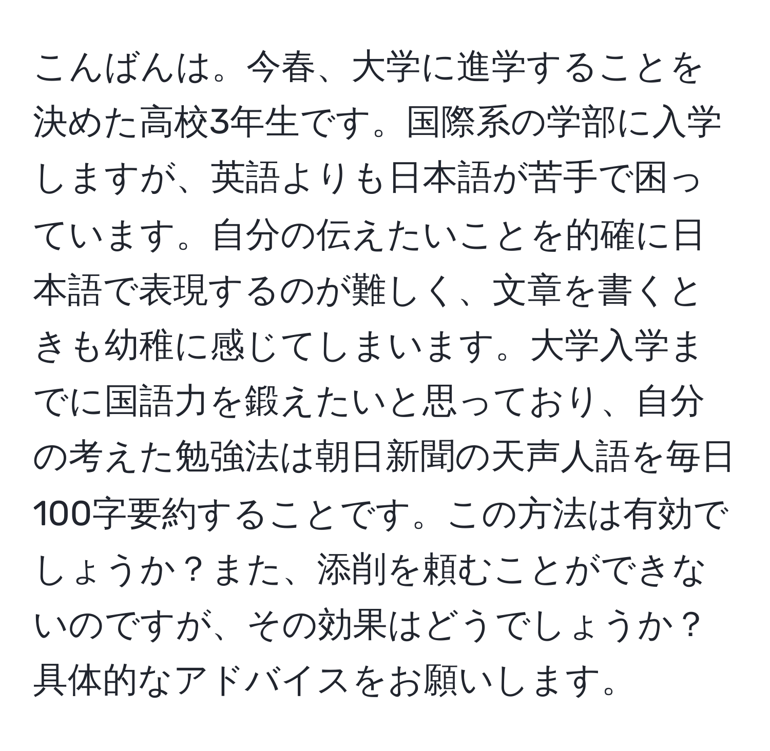 こんばんは。今春、大学に進学することを決めた高校3年生です。国際系の学部に入学しますが、英語よりも日本語が苦手で困っています。自分の伝えたいことを的確に日本語で表現するのが難しく、文章を書くときも幼稚に感じてしまいます。大学入学までに国語力を鍛えたいと思っており、自分の考えた勉強法は朝日新聞の天声人語を毎日100字要約することです。この方法は有効でしょうか？また、添削を頼むことができないのですが、その効果はどうでしょうか？具体的なアドバイスをお願いします。