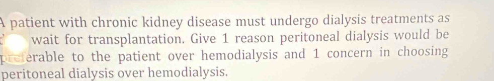 A patient with chronic kidney disease must undergo dialysis treatments as 
a wait for transplantation. Give 1 reason peritoneal dialysis would be 
preferable to the patient over hemodialysis and 1 concern in choosing 
peritoneal dialysis over hemodialysis.