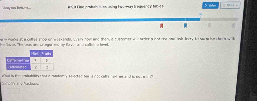 Tennyson Terhune... KK.3 Find probabilities using two-way frequency tables D Video ○ 103 v 
86 
erry works at a coffee shop on weekends. Every now and then, a customer will order a hot tea and ask Jerry to surprise them with 
he flavor. The teas are categorized by flavor and caffeine level. 
What is the probability that a randomly selected tea is not caffeine-free and is not mint? 
Simplify any fractions.