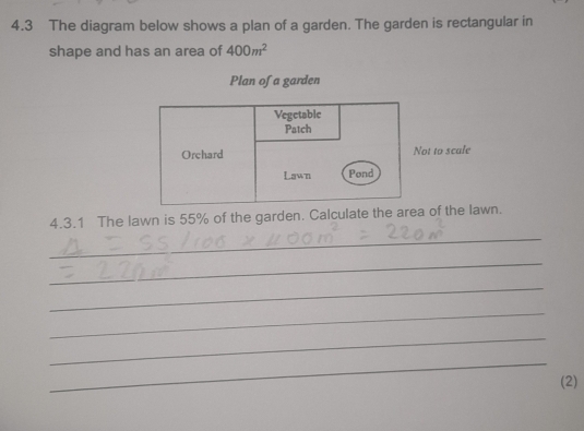 4.3 The diagram below shows a plan of a garden. The garden is rectangular in 
shape and has an area of 400m^2
Plan of a garden 
Vegetable 
Patch 
Orchard Not to scale 
Lawn Pond 
4.3.1 The lawn is 55% of the garden. Calculate the area of the lawn. 
_ 
_ 
_ 
_ 
_ 
_ 
(2)