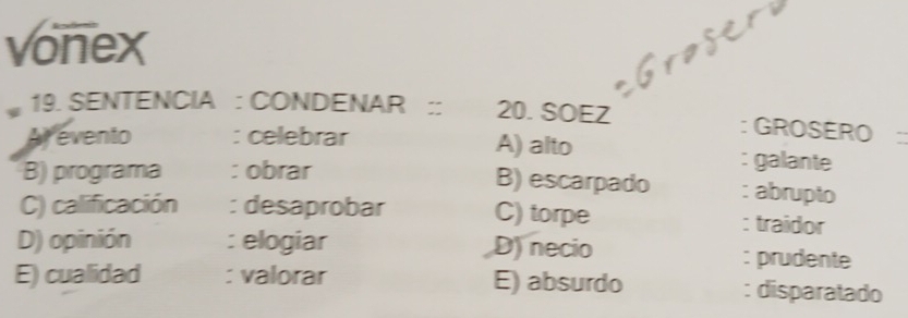 vonex
19. SENTENCIA : CONDENAR :: 20. SOEZ : GROSERO
Arevento : celebrar A) alto
: galante
B) escarpado
B) programa : obrar : abrupto
C) calificación : desaprobar C) torpe : traidor
D) opinión : elogiar D) necio : prudente
E) cualidad : valorar E) absurdo : disparatado