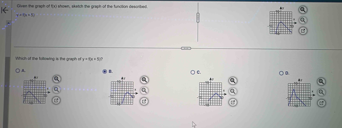 Given the graph of f(x) shown, sketch the graph of the function described.
y
10 Q
y=f(x+5)
x a
10
10
Which of the following is the graph of y=f(x+5) ?
A.
B.
C.
D.
y
y
Ay Q y Q
o
a
x Q
x a
10
10
B
10
10
10
B
10