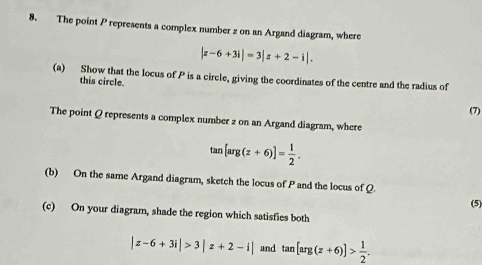 The point P represents a complex number z on an Argand diagram, where
|z-6+3i|=3|z+2-i|. 
(a) Show that the locus of P is a circle, giving the coordinates of the centre and the radius of 
this circle. 
(7) 
The point Q represents a complex number z on an Argand diagram, where
tan [arg(z+6)]= 1/2 . 
(b) On the same Argand diagram, sketch the locus of P and the locus of Q. 
(5) 
(c) On your diagram, shade the region which satisfies both
|z-6+3i|>3|z+2-i| and tan [arg(z+6)]> 1/2 .