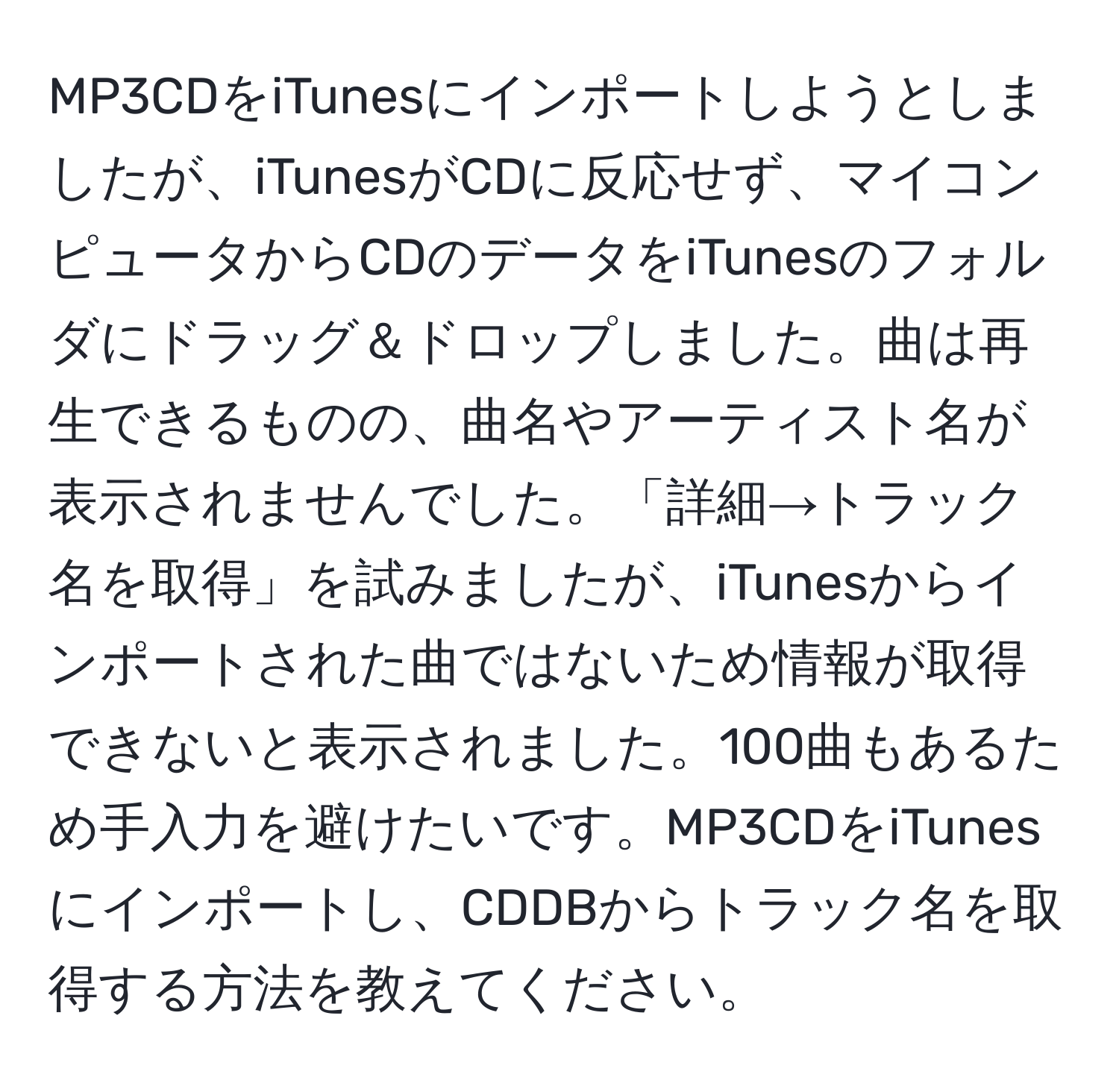 MP3CDをiTunesにインポートしようとしましたが、iTunesがCDに反応せず、マイコンピュータからCDのデータをiTunesのフォルダにドラッグ＆ドロップしました。曲は再生できるものの、曲名やアーティスト名が表示されませんでした。「詳細→トラック名を取得」を試みましたが、iTunesからインポートされた曲ではないため情報が取得できないと表示されました。100曲もあるため手入力を避けたいです。MP3CDをiTunesにインポートし、CDDBからトラック名を取得する方法を教えてください。