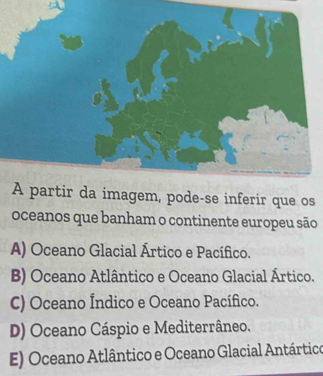 imagem, pode-se inferir que os
oceanos que banham o continente europeu são
A) Oceano Glacial Ártico e Pacífico.
B) Oceano Atlântico e Oceano Glacial Ártico.
C) Oceano Índico e Oceano Pacífico.
D) Oceano Cáspio e Mediterrâneo.
E) Oceano Atlântico e Oceano Glacial Antártico