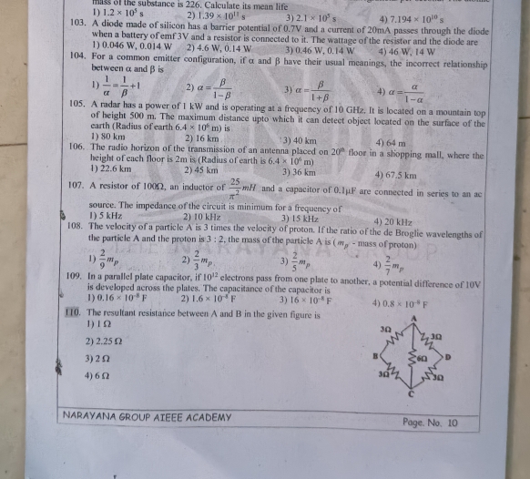 mas of the substance is 226. Calculate its mean life
1) 1.2* 10^5s 2) 1.39* 10^(11)s 3) 2.1* 10^5s 4) 7.194* 10^(10)s
103. A diode made of silicon has a barrier potential of 0.7V and a current of 20mA passes through the diode
when a battery of emf 3V and a resistor is connected to it. The wattage of the resistor and the diode are
1) 0.046 W, 0.014 W 2) 4.6 W, 0.14 W 3) 0.46 W, 0.14 W 4) 46 W, 14 W
104. For a common emitter configuration, if α and β have their usual meanings, the incorrect relationship
betweenαandβis
1)  1/alpha  = 1/beta  +1 2) alpha = beta /1-beta   3) alpha = beta /1+beta   4) alpha = alpha /1-alpha  
105. A radar has a power of 1 kW and is operating at a frequency of 10 GHz. It is located on a mountain top
of height 500 m. The maximum distance upto which it can detect object located on the surface of the
earth (Radius of earth 6.4* 10^6m) is
1) 80 km 2) 16 km 3) 40 km 4) 64 m
106. The radio horizon of the transmission of an antenna placed on 20^(th) floor in a shopping mall, where the
height of each floor is 2m is (Radius of earth is 6.4* 10^6m)
1) 22.6 km 2) 45 km 3) 36 km 4) 67.5 km
107. A resistor of 100Ω, an inductor of  25/π^2 mH and a capacitor of 0.1μF are connected in series to an ac
source. The impedance of the circuit is minimum for a frequency of
1) 5 kHz 2) 10 kHz 3) 15 kHz 4) 20 kHz
108. The velocity of a particle A is 3 times the velocity of proton. If the ratio of the de Broglie wavelengths of
the particle A and the proton is 3:2 , the mass of the particle A is ( ω - mass of proton)
1)  2/9 m_ 2)  2/3 m_p 3)  2/5 m_P 4)  2/7 m_p
109. In a parallel plate capacitor, if 10^(12) electrons pass from one plate to another, a potential difference of 10V
is developed across the plates. The capacitance of the capacitor is
1) 0.16* 10^(-8)F 2) 1.6* 10^(-5)F 3) 16* 10^(-8)F 4) 0.8* 10^(-4)F
110. The resultant resistance between A and B in the given figure is A
1) 1Ω
3Ω
2) 2.25 Ω
3Ω
B
3)2Ω 6n D
4) 6Ω 30 30
c
NARAYANA GROUP AIEEE ACADEMY Page. No. 10