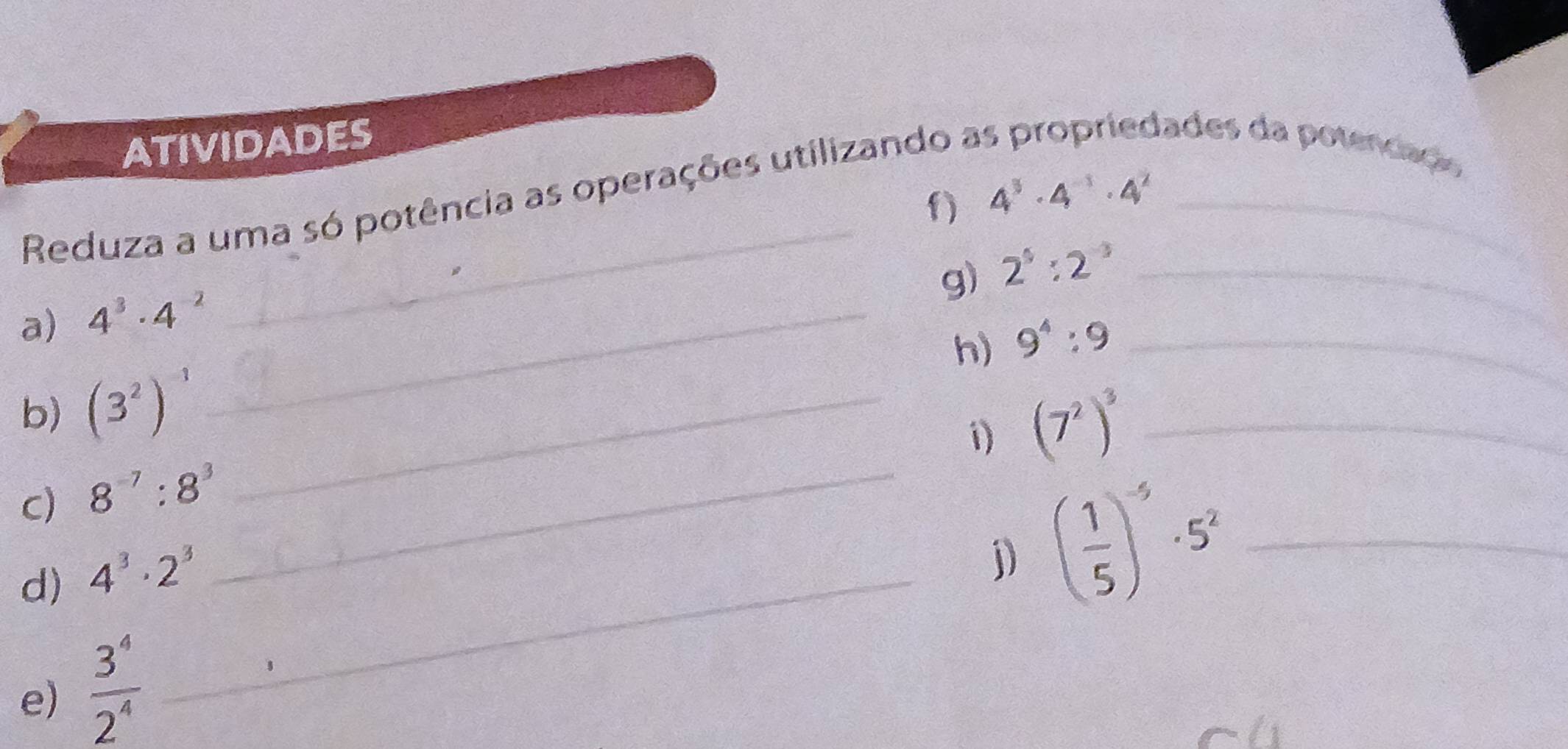 atividades dades da potenciação 
_ 
Reduza a uma só potência as operações utilizando a_ 
f) 4^3· 4^(-1)· 4^2
g) 2^5:2^(-3) _ 
a) 4^3· 4^(-2) _ 
h) 9^4:9 _ 
b) (3^2)^-1 _ 
1) (7^2)^3 _ 
c) 8^(-7):8^3 _ 
d) 4^3· 2^3 _ 
j) ( 1/5 )^-5· 5^2 _ 
e)  3^4/2^4 