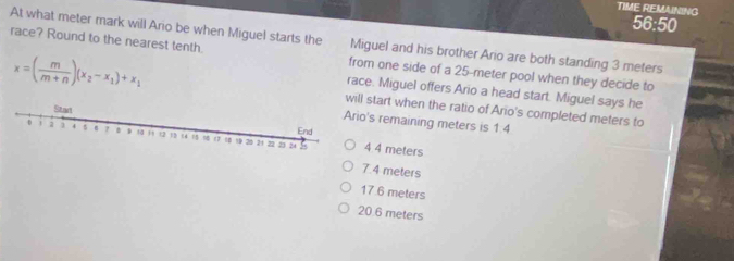 TIME REMAINING 56:50
At what meter mark will Ario be when Miguel starts the Miguel and his brother Ario are both standing 3 meters
race? Round to the nearest tenth. from one side of a 25-meter pool when they decide to
race. Miguel offers Ario a head start. Miguel says he
x=( m/m+n )(x_2-x_1)+x_1 tart when the ratio of Ario's completed meters to
s remaining meters is 1:4
4 meters
7.4 meters
17 6 meters
20.6 meters