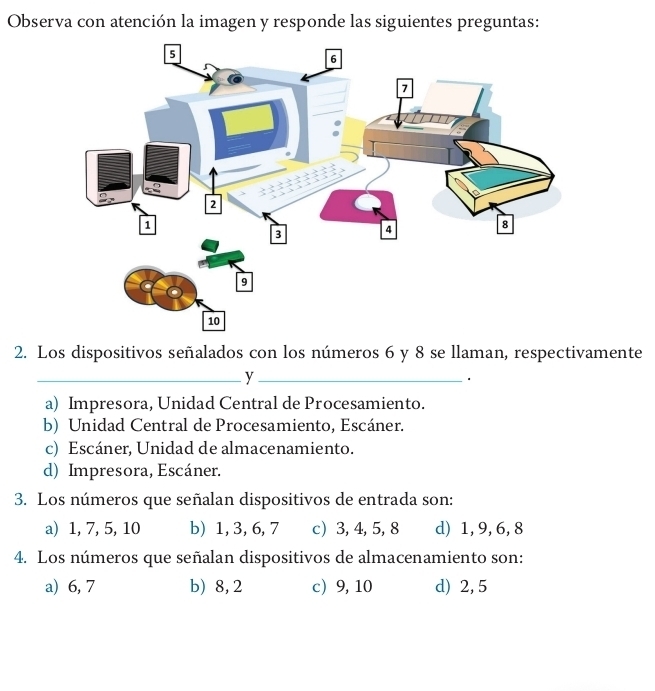 Observa con atención la imagen y responde las siguientes preguntas:
2. Los dispositivos señalados con los números 6 y 8 se llaman, respectivamente
__y
a) Impresora, Unidad Central de Procesamiento.
b) Unidad Central de Procesamiento, Escáner.
c) Escáner, Unidad de almacenamiento.
d) Impresora, Escáner.
3. Los números que señalan dispositivos de entrada son:
a) 1, 7, 5, 10 b) 1, 3, 6, 7 c) 3, 4, 5, 8 d) 1, 9, 6, 8
4. Los números que señalan dispositivos de almacenamiento son:
a) 6, 7 b) 8, 2 c 9, 10 d) 2, 5