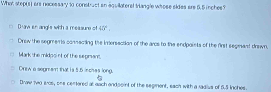 What step(s) are necessary to construct an equilateral triangle whose sides are 5.5 inches?
Draw an angle with a measure of 45°.
Draw the segments connecting the intersection of the arcs to the endpoints of the first segment drawn.
Mark the midpoint of the segment.
Draw a segment that is 5.5 inches long.
Draw two arcs, one centered at each endpoint of the segment, each with a radius of 5.5 inches.