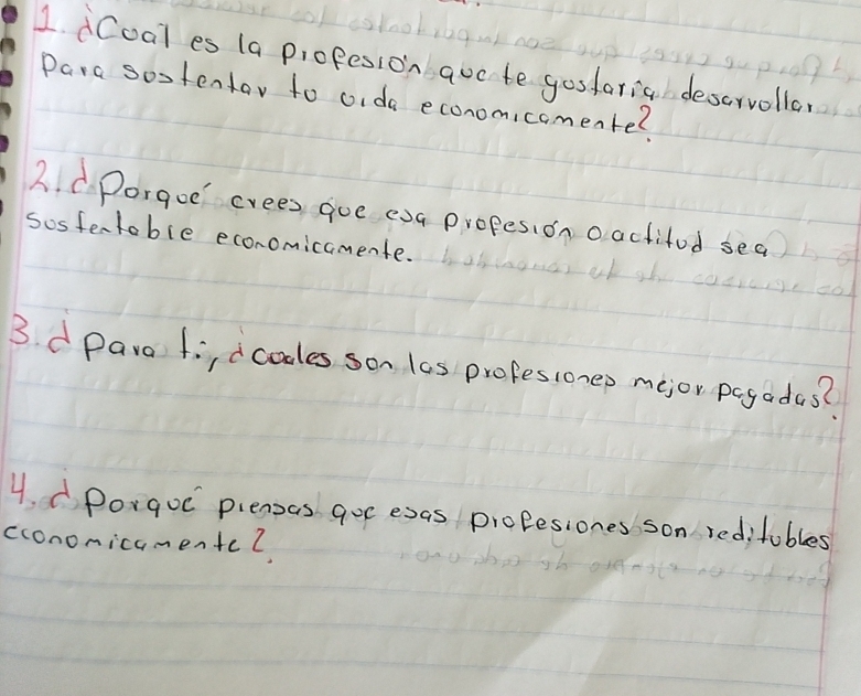 dCoal es (a profesion auc to gosforia descrvolla 
Para sostentar to oida economicomente? 
2. C.Porgoe crees gue exa propesion oactitod sea 
sosfentoble economicamente. 
3. d para fi,dcoles son las profesionep mejor pogadas? 
4. Porgoc piensas goc esas profesiones son reditubles 
cconomicamentcl