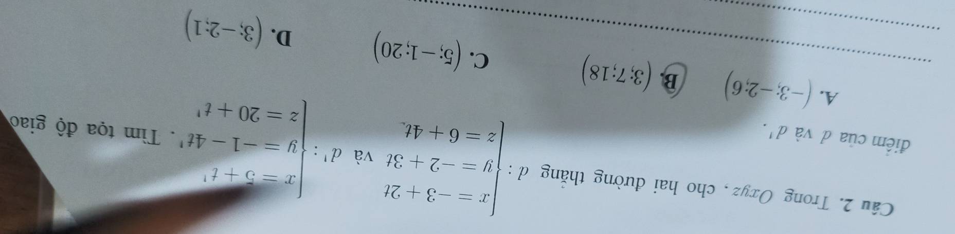 Trong Oxyz , cho hai đường thắng d : beginarrayl x-3+2t y=-2+3t z=6+4tendarray. và d':beginvmatrix x-5-t^2 y=-1-4t^2 z-20+t^2endvmatrix. Tìm tọa độ giao
điểm của d và d^1. 
_
_A. (-3;-2;6) B. (3;7;18) C. (5;-1;20)
D. (3;-2;1)