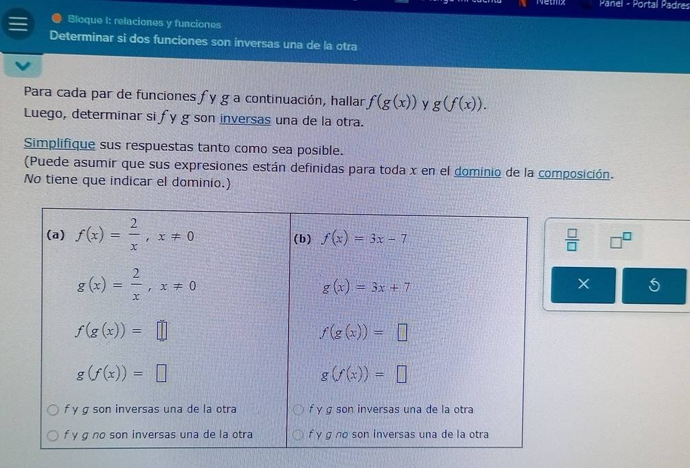 Netmx Panel - Portal Padres
a Bloque i: relaciones y funciones
Determinar si dos funciones son inversas una de la otra
Para cada par de funciones fy ga continuación, hallar f(g(x)) y g(f(x)).
Luego, determinar si fy g son inversas una de la otra.
Simplifique sus respuestas tanto como sea posible.
(Puede asumir que sus expresiones están definidas para toda x en el dominio de la composición.
No tiene que indicar el dominio.)
 □ /□   □^(□)
× 5