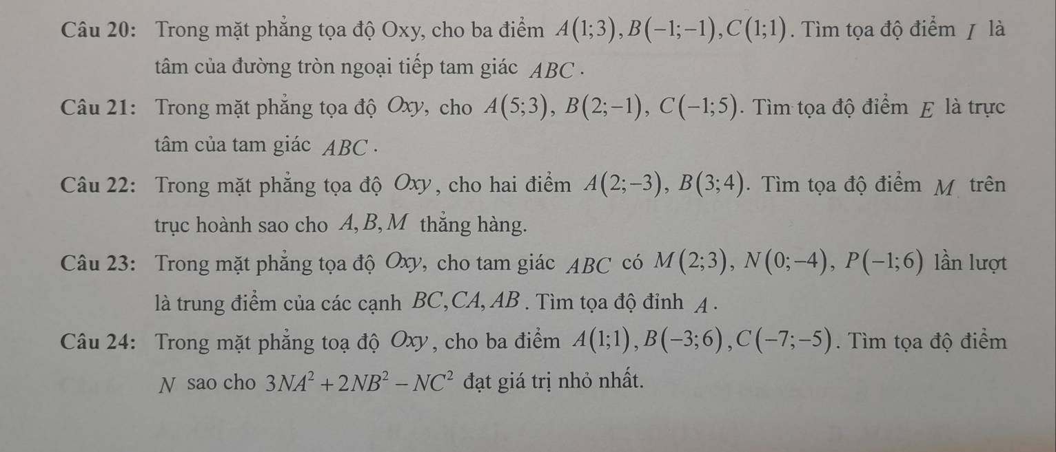 Trong mặt phẳng tọa độ Oxy, cho ba điểm A(1;3), B(-1;-1), C(1;1). Tìm tọa độ điểm / là 
tâm của đường tròn ngoại tiếp tam giác ABC. 
Câu 21: Trong mặt phẳng tọa độ Oxy, cho A(5;3), B(2;-1), C(-1;5). Tìm tọa độ điểm E là trực 
tâm của tam giác ABC. 
Câu 22: Trong mặt phẳng tọa độ Oxy, cho hai điểm A(2;-3), B(3;4). Tìm tọa độ điểm M trên 
trục hoành sao cho A, B, M thẳng hàng. 
Câu 23: Trong mặt phẳng tọa độ Oxy, cho tam giác ABC có M(2;3), N(0;-4), P(-1;6) lần lượt 
là trung điểm của các cạnh BC,CA, AB. Tìm tọa độ đỉnh A. 
Câu 24: Trong mặt phẳng toạ độ Oxy, cho ba điểm A(1;1), B(-3;6), C(-7;-5). Tìm tọa độ điểm 
N sao cho 3NA^2+2NB^2-NC^2 đạt giá trị nhỏ nhất.