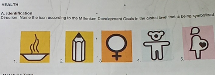 HEALTH 
A. Identification 
Direction: Name the icon according to the Millenium Development Goals in the global level that is being symbolized 
1. 
2. 
3 
4. T