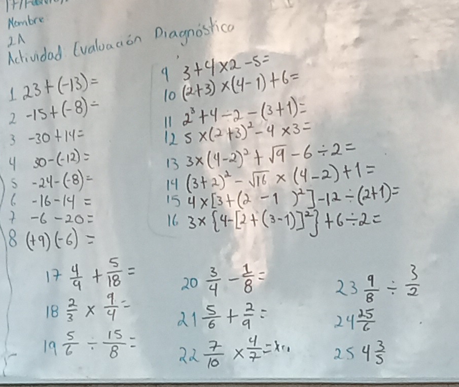 Nombre 
IA Acdividad (valuaaon Diagnostica
3+4* 2-5=
23+(-13)=
9 (2+3)* (4-1)+6=
2 -15+(-8)=
10 
11 2^3+4/ 2-(3+1)=
3 -30+14=
12 5* (2+3)^2-4* 3=
4 30-(-12)=
13 3* (4-2)^2+sqrt(9)-6/ 2=
S -24-(-8)=
19 (3+2)^2-sqrt(16)* (4-2)+1=
6-16-14=
15 4* [3+(2-1)^2]-12/ (2+1)=
7-6-20=
16 3*  4-[2+(3-1)]^2 +6/ 2=
8(+9)(-6)=
17  4/9 + 5/18 =  3/4 - 1/8 =
20
23 9/8 /  3/2 
18 2/3 *  9/4 = 21  5/6 + 2/9 = 24 25/6 
19 5/6 /  15/8 = ad  7/10 *  4/7 =x_1 2s 4 3/5 